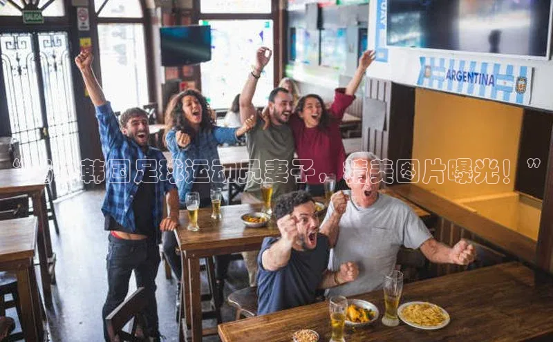 333体育官网下载诸葛科技“揭秘韩国足球运动员妻子，精美图片曝光！”