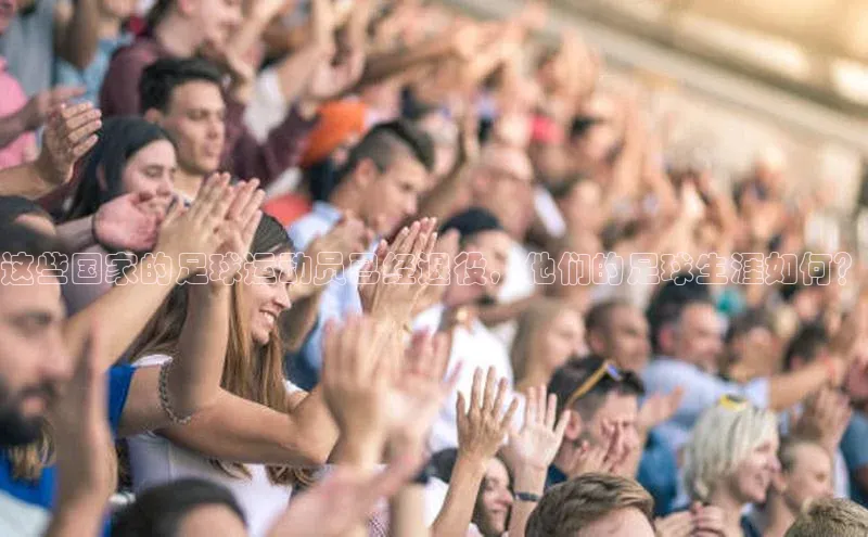 3377体育官方网站百家号这些国家的足球运动员已经退役，他们的足球生涯如何？