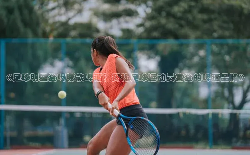 333体育官网登录入口如流《足球明星爱喝哪款啤酒？揭秘足球运动员喜爱的啤酒品牌》