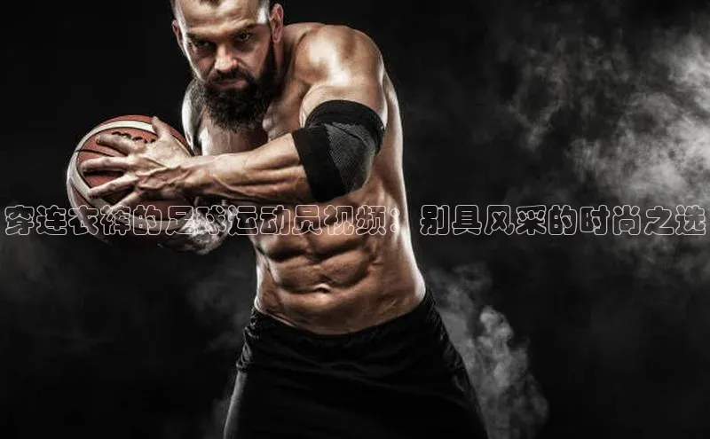 333体育网页登录同程穿连衣裤的足球运动员视频：别具风采的时尚之选