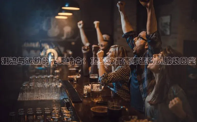 潮流与运动的完美结合：顶级体育赛事运动员服装图鉴