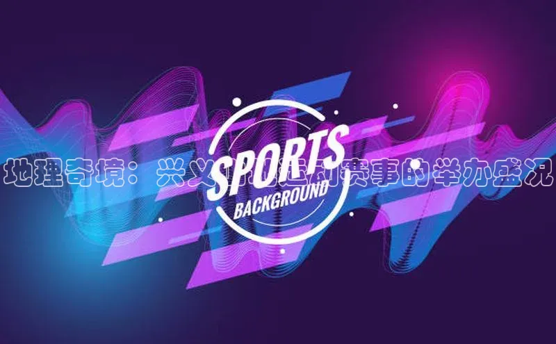 地理奇境：兴义山地运动赛事的举办盛况